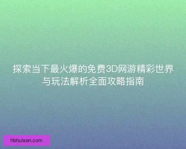 探索当下最火爆的免费3D网游精彩世界与玩法解析全面攻略指南