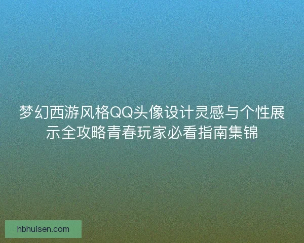 梦幻西游风格QQ头像设计灵感与个性展示全攻略青春玩家必看指南集锦