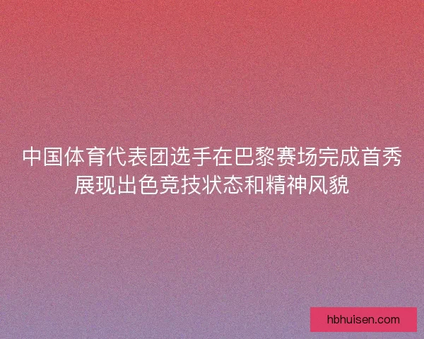 中国体育代表团选手在巴黎赛场完成首秀展现出色竞技状态和精神风貌